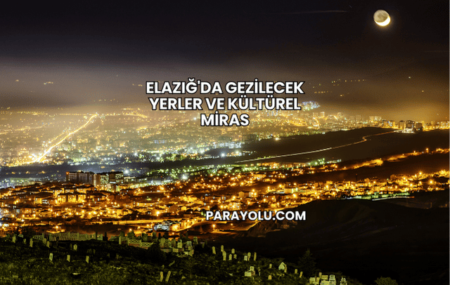 Elazığ'da Gezilecek Yerler ve Kültürel Miras